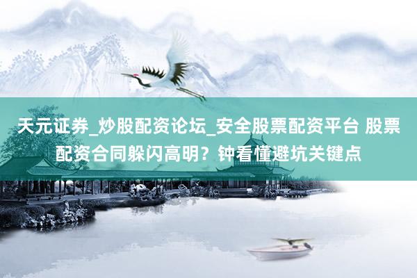 天元证券_炒股配资论坛_安全股票配资平台 股票配资合同躲闪高明？钟看懂避坑关键点