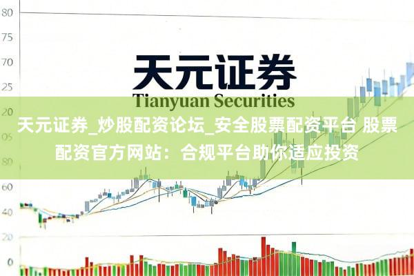 天元证券_炒股配资论坛_安全股票配资平台 股票配资官方网站：合规平台助你适应投资