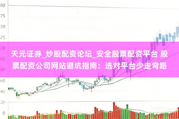 天元证券_炒股配资论坛_安全股票配资平台 股票配资公司网站避坑指南：选对平台少走弯路