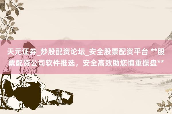 天元证券_炒股配资论坛_安全股票配资平台 **股票配资公司软件推选，安全高效助您慎重操盘**