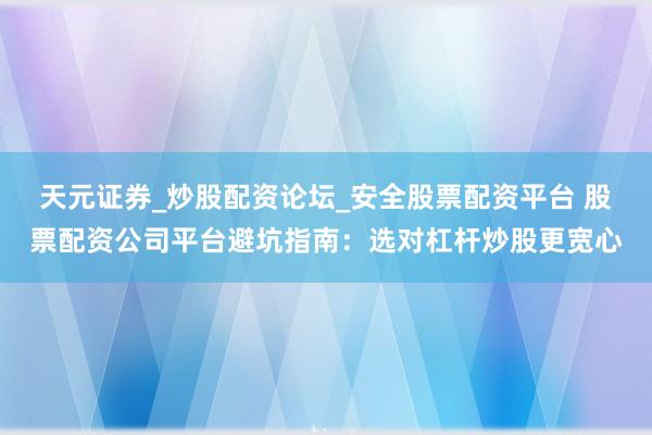 天元证券_炒股配资论坛_安全股票配资平台 股票配资公司平台避坑指南：选对杠杆炒股更宽心