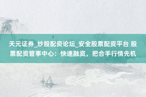 天元证券_炒股配资论坛_安全股票配资平台 股票配资管事中心：快速融资，把合手行情先机