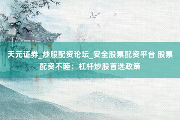 天元证券_炒股配资论坛_安全股票配资平台 股票配资不睦：杠杆炒股首选政策