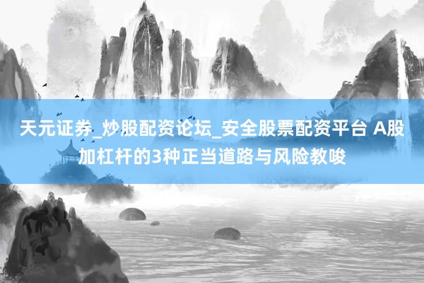 天元证券_炒股配资论坛_安全股票配资平台 A股加杠杆的3种正当道路与风险教唆