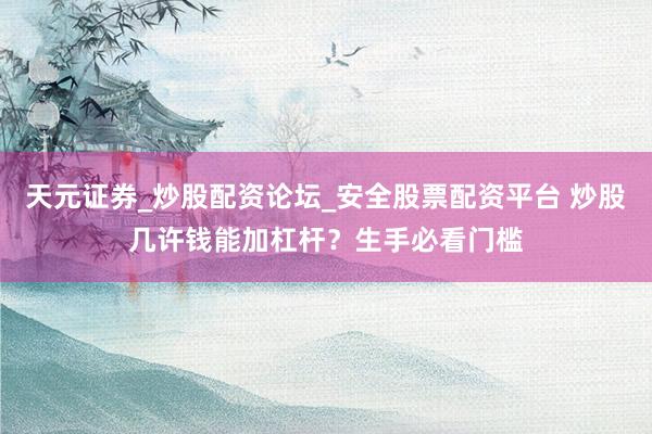 天元证券_炒股配资论坛_安全股票配资平台 炒股几许钱能加杠杆？生手必看门槛