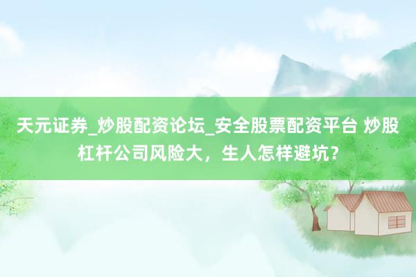 天元证券_炒股配资论坛_安全股票配资平台 炒股杠杆公司风险大，生人怎样避坑？