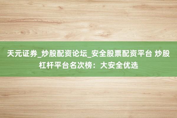 天元证券_炒股配资论坛_安全股票配资平台 炒股杠杆平台名次榜：大安全优选