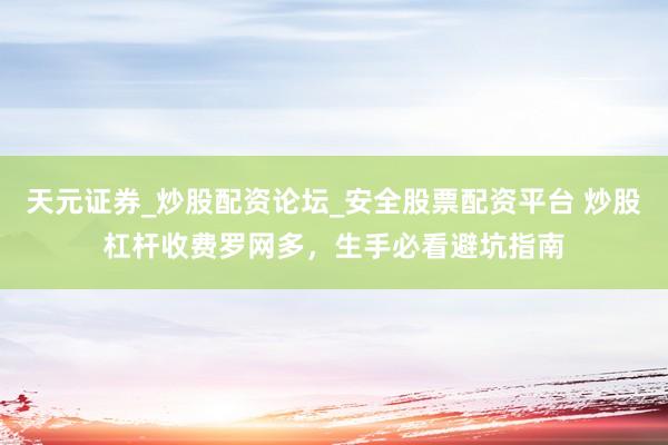 天元证券_炒股配资论坛_安全股票配资平台 炒股杠杆收费罗网多，生手必看避坑指南