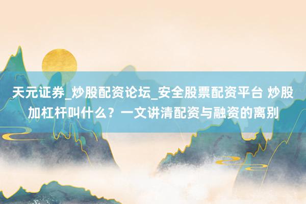 天元证券_炒股配资论坛_安全股票配资平台 炒股加杠杆叫什么？一文讲清配资与融资的离别