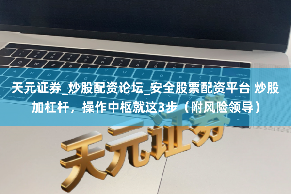 天元证券_炒股配资论坛_安全股票配资平台 炒股加杠杆，操作中枢就这3步（附风险领导）