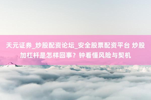 天元证券_炒股配资论坛_安全股票配资平台 炒股加杠杆是怎样回事？钟看懂风险与契机
