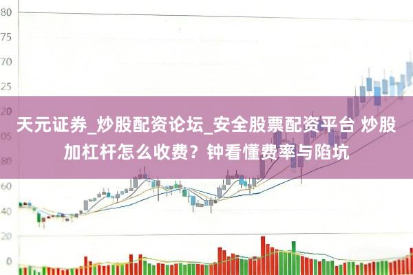 天元证券_炒股配资论坛_安全股票配资平台 炒股加杠杆怎么收费？钟看懂费率与陷坑
