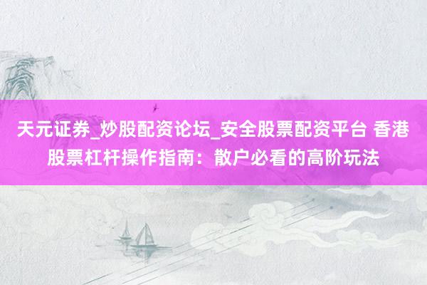 天元证券_炒股配资论坛_安全股票配资平台 香港股票杠杆操作指南：散户必看的高阶玩法