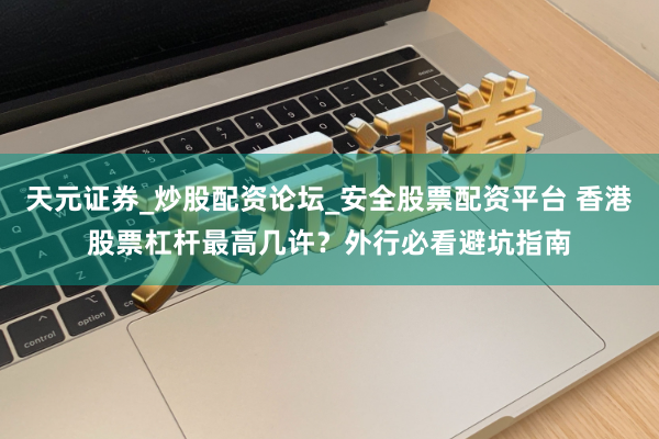天元证券_炒股配资论坛_安全股票配资平台 香港股票杠杆最高几许？外行必看避坑指南