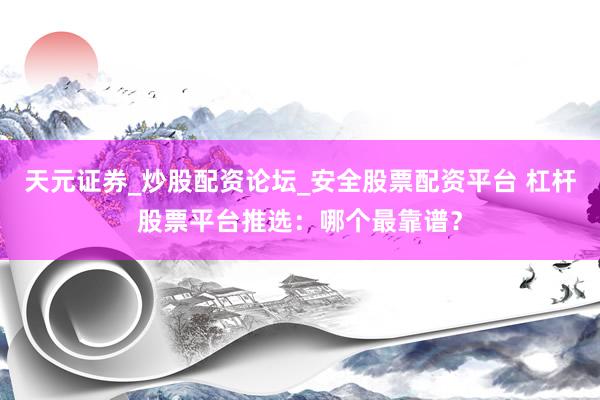 天元证券_炒股配资论坛_安全股票配资平台 杠杆股票平台推选：哪个最靠谱？