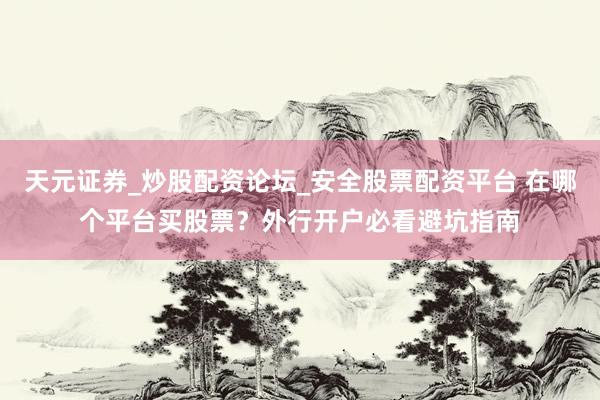 天元证券_炒股配资论坛_安全股票配资平台 在哪个平台买股票？外行开户必看避坑指南