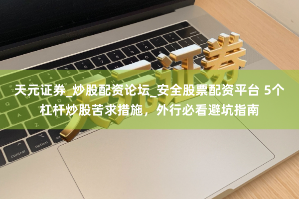 天元证券_炒股配资论坛_安全股票配资平台 5个杠杆炒股苦求措施，外行必看避坑指南