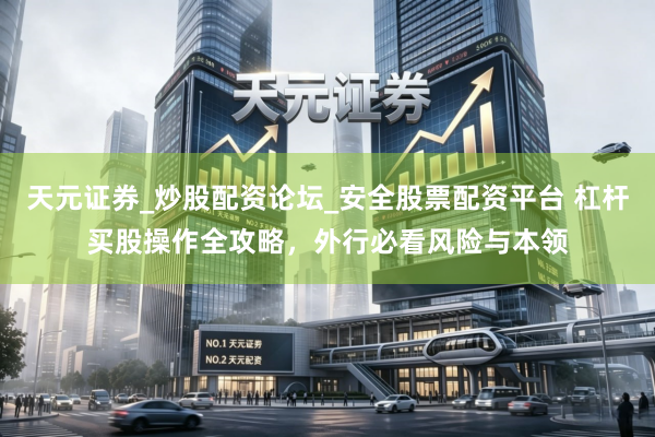天元证券_炒股配资论坛_安全股票配资平台 杠杆买股操作全攻略，外行必看风险与本领