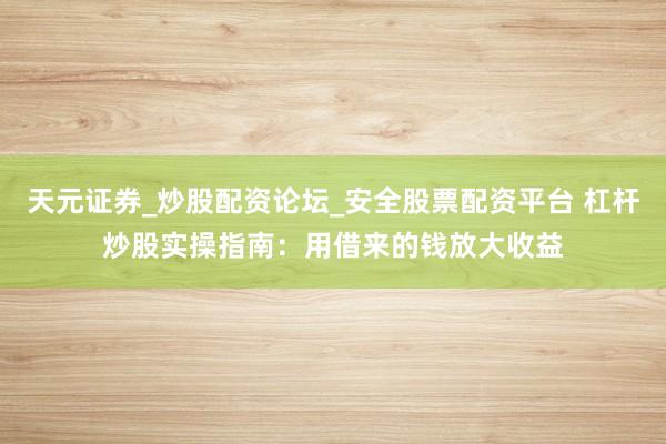 天元证券_炒股配资论坛_安全股票配资平台 杠杆炒股实操指南：用借来的钱放大收益