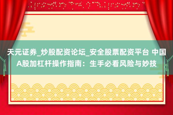 天元证券_炒股配资论坛_安全股票配资平台 中国A股加杠杆操作指南：生手必看风险与妙技