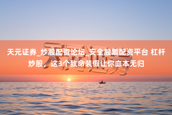 天元证券_炒股配资论坛_安全股票配资平台 杠杆炒股，这3个致命装假让你血本无归