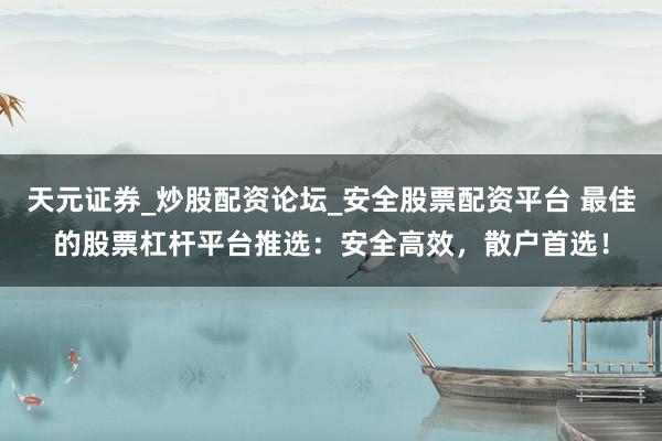 天元证券_炒股配资论坛_安全股票配资平台 最佳的股票杠杆平台推选：安全高效，散户首选！