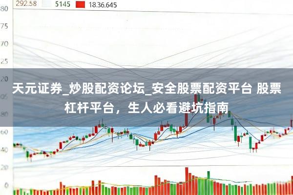 天元证券_炒股配资论坛_安全股票配资平台 股票杠杆平台，生人必看避坑指南