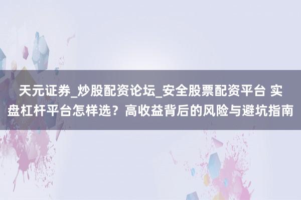 天元证券_炒股配资论坛_安全股票配资平台 实盘杠杆平台怎样选？高收益背后的风险与避坑指南