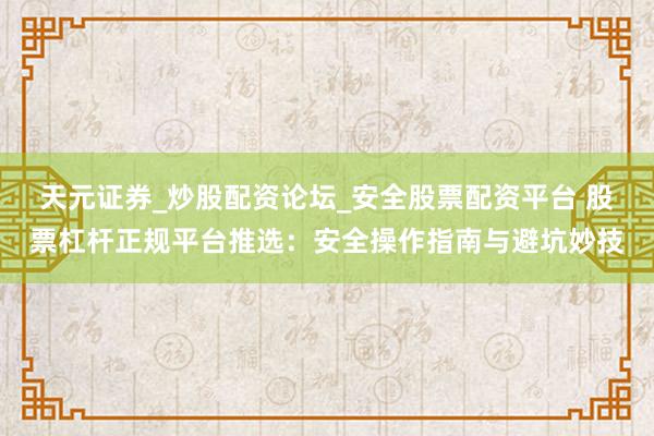天元证券_炒股配资论坛_安全股票配资平台 股票杠杆正规平台推选：安全操作指南与避坑妙技