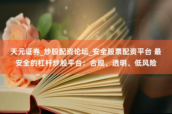 天元证券_炒股配资论坛_安全股票配资平台 最安全的杠杆炒股平台：合规、透明、低风险