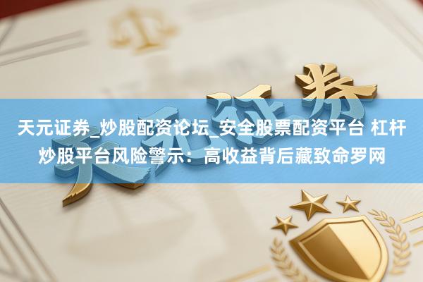 天元证券_炒股配资论坛_安全股票配资平台 杠杆炒股平台风险警示：高收益背后藏致命罗网