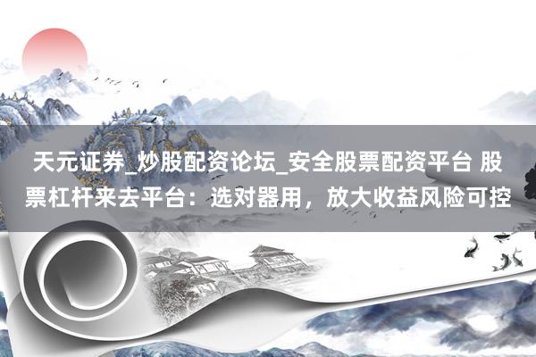 天元证券_炒股配资论坛_安全股票配资平台 股票杠杆来去平台：选对器用，放大收益风险可控