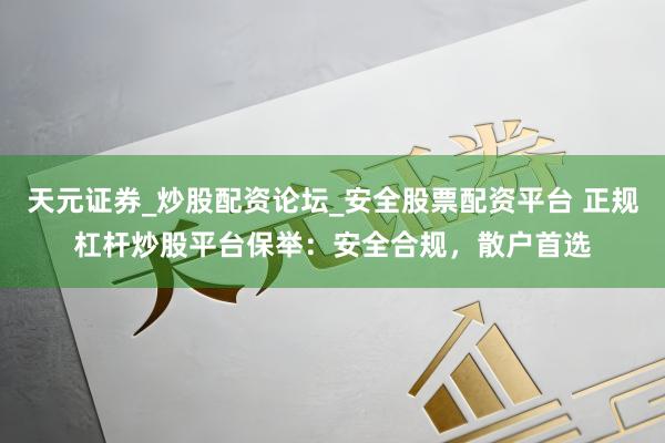 天元证券_炒股配资论坛_安全股票配资平台 正规杠杆炒股平台保举：安全合规，散户首选