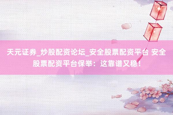 天元证券_炒股配资论坛_安全股票配资平台 安全股票配资平台保举：这靠谱又稳！
