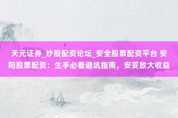 天元证券_炒股配资论坛_安全股票配资平台 安阳股票配资：生手必看避坑指南，安妥放大收益