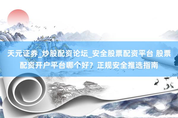 天元证券_炒股配资论坛_安全股票配资平台 股票配资开户平台哪个好？正规安全推选指南