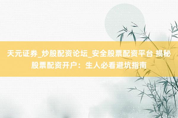天元证券_炒股配资论坛_安全股票配资平台 揭秘股票配资开户：生人必看避坑指南