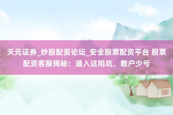 天元证券_炒股配资论坛_安全股票配资平台 股票配资客服揭秘：遁入这陷坑，散户少亏