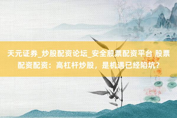 天元证券_炒股配资论坛_安全股票配资平台 股票配资配资：高杠杆炒股，是机遇已经陷坑？