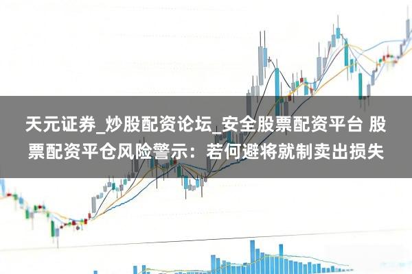 天元证券_炒股配资论坛_安全股票配资平台 股票配资平仓风险警示：若何避将就制卖出损失