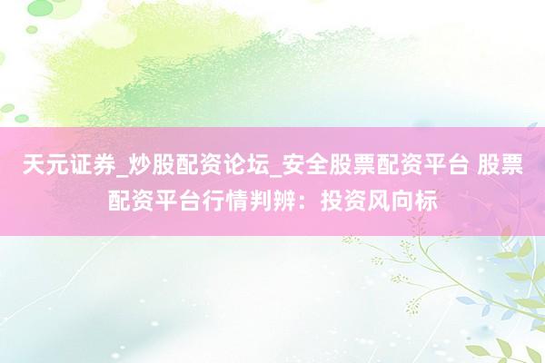 天元证券_炒股配资论坛_安全股票配资平台 股票配资平台行情判辨：投资风向标