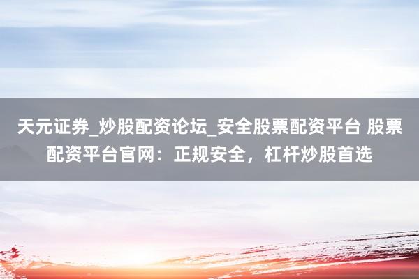 天元证券_炒股配资论坛_安全股票配资平台 股票配资平台官网：正规安全，杠杆炒股首选