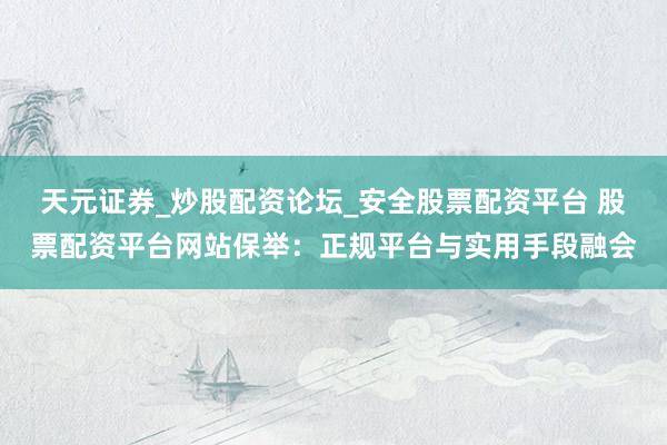 天元证券_炒股配资论坛_安全股票配资平台 股票配资平台网站保举：正规平台与实用手段融会