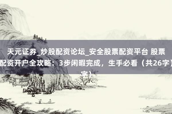 天元证券_炒股配资论坛_安全股票配资平台 股票配资开户全攻略：3步闲暇完成，生手必看（共26字）