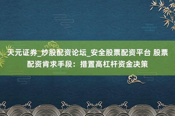 天元证券_炒股配资论坛_安全股票配资平台 股票配资肯求手段：措置高杠杆资金决策