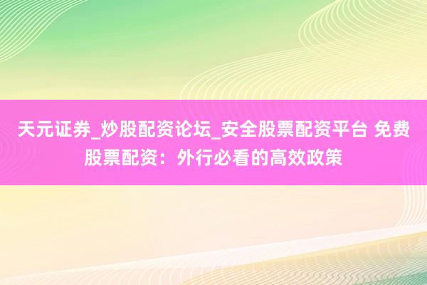 天元证券_炒股配资论坛_安全股票配资平台 免费股票配资：外行必看的高效政策