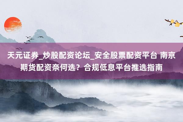 天元证券_炒股配资论坛_安全股票配资平台 南京期货配资奈何选？合规低息平台推选指南
