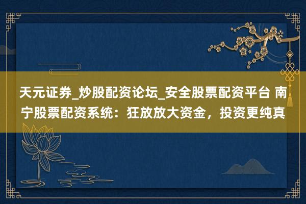天元证券_炒股配资论坛_安全股票配资平台 南宁股票配资系统：狂放放大资金，投资更纯真