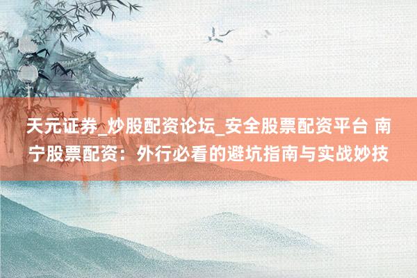天元证券_炒股配资论坛_安全股票配资平台 南宁股票配资：外行必看的避坑指南与实战妙技
