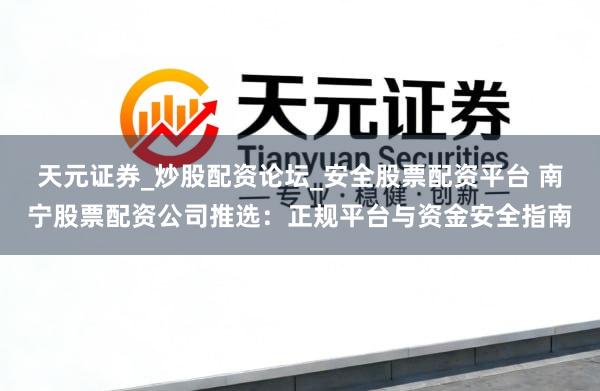 天元证券_炒股配资论坛_安全股票配资平台 南宁股票配资公司推选：正规平台与资金安全指南